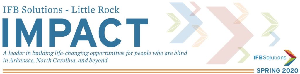 IFB Solutions - Little Rock IMPACT. A leader in building life-changing opportunities for people who are blind in Arkansas, North Carolina and beyond. IFB Solutions logo. Spring 2020