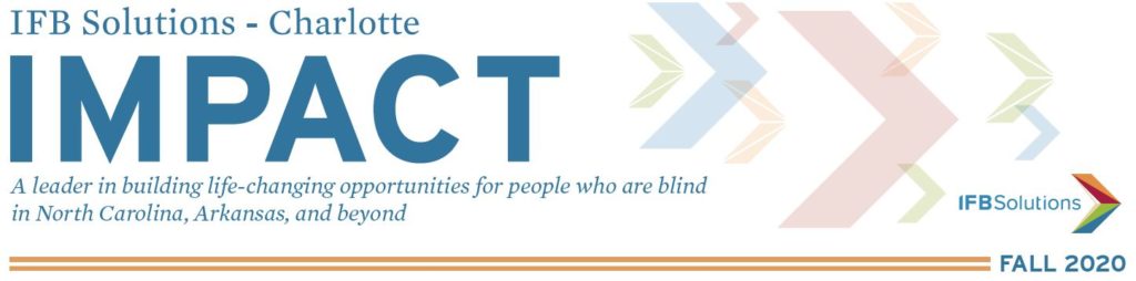 IFB Solutions - Charlotte Impact - A leader in building life-changing opportunities for people who are blind in Arkansas, North Carolina and beyond. IFB Solutions Logo. Fall 2020