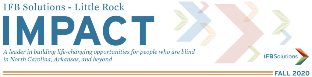 IFB Solutions - Little Rock Impact - A leader in building life-changing opportunities for people who are blind in Arkansas, North Carolina and beyond. IFB Solutions Logo. Fall 2020