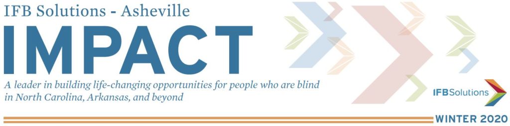 IFB Solutions Impact Newsletter Asheville Edition - IFB Solutions Logo A leader in building life-changing opportunities for people who are blind in North Carolina, Arkansas and beyond.