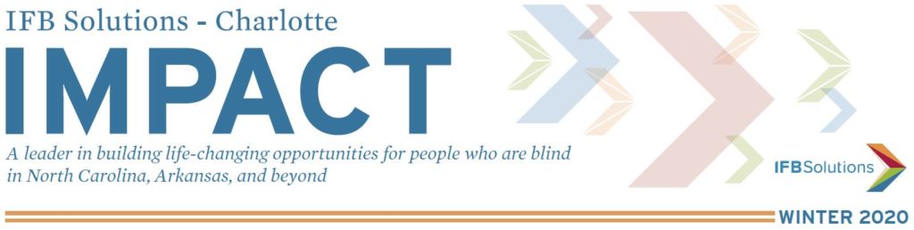 IFB Solutions Impact Newsletter Charlotte Edition - IFB Solutions Logo A leader in building life-changing opportunities for people who are blind in North Carolina, Arkansas and beyond.