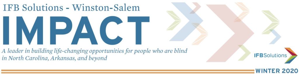 IFB Solutions Impact Newsletter Winston-Salem Edition - IFB Solutions Logo A leader in building life-changing opportunities for people who are blind in North Carolina, Arkansas and beyond. 