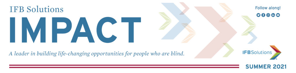 IFB Solutions Impact Newsletter - IFB Solutions Logo A leader in building life-changing opportunities for people who are blind in North Carolina, Arkansas and beyond. Summer 2021