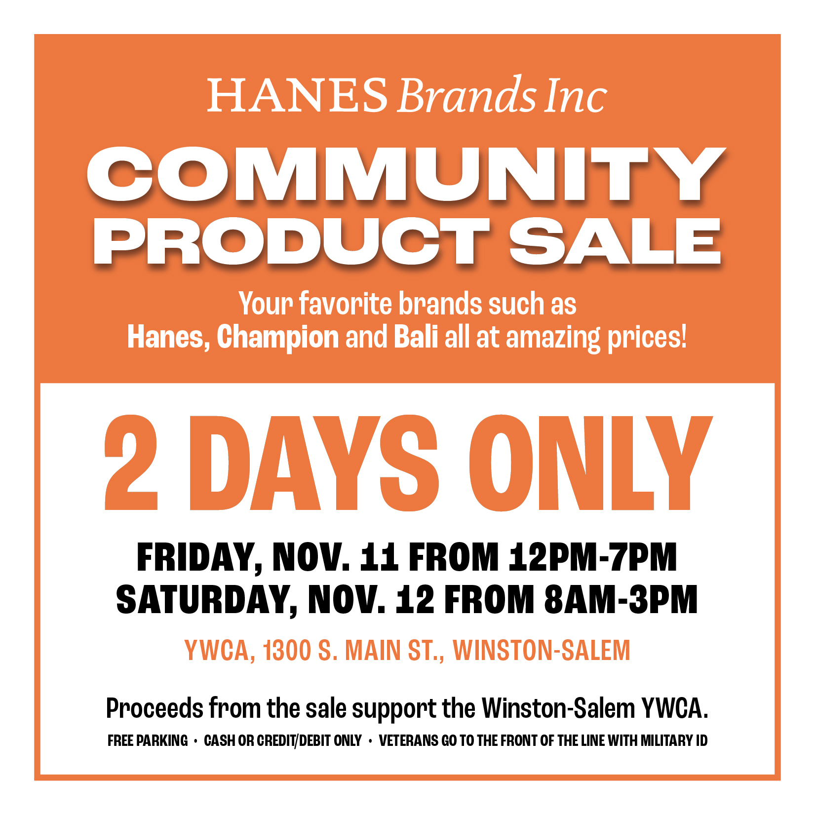 Hanes Brands Inc Community Product Sale, Your favorite brands such as Hanes, Champion and Bali all at amazing prices; 2 days only, Friday Nov. 11 from 12pm - 7pm; Sat Nov 12 from 8am - 3pm. YWCA, 1300 S. Main Street, Winston-Salem. Proceeds from the sale support the Winston-Salem YWCA. Free Parking, Cash or Credit/debit only; veterans go to the front of the line with military ID